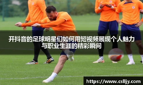 开抖音的足球明星们如何用短视频展现个人魅力与职业生涯的精彩瞬间