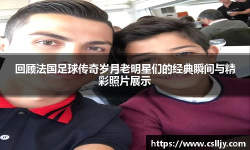 回顾法国足球传奇岁月老明星们的经典瞬间与精彩照片展示